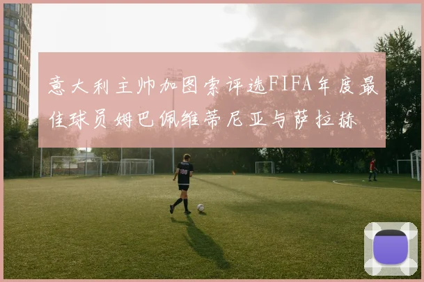 意大利主帅加图索评选FIFA年度最佳球员姆巴佩维蒂尼亚与萨拉赫