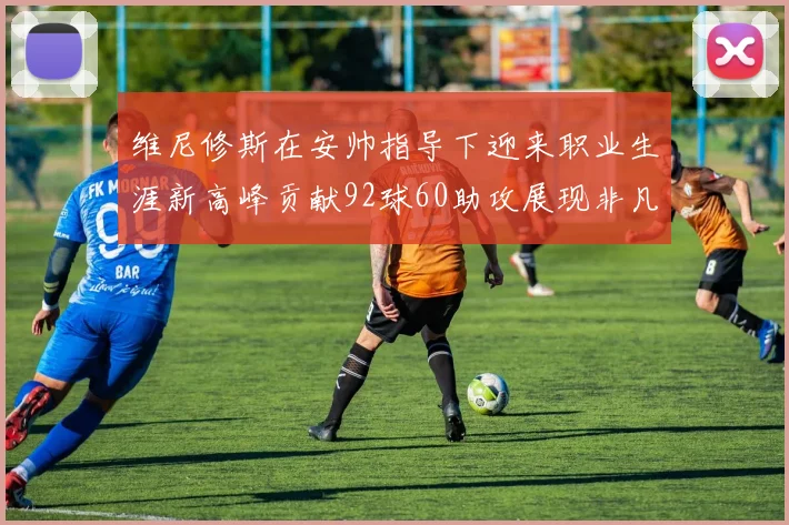 维尼修斯在安帅指导下迎来职业生涯新高峰贡献92球60助攻展现非凡实力