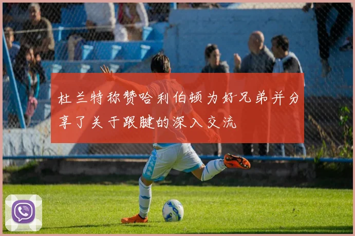 杜兰特称赞哈利伯顿为好兄弟并分享了关于跟腱的深入交流