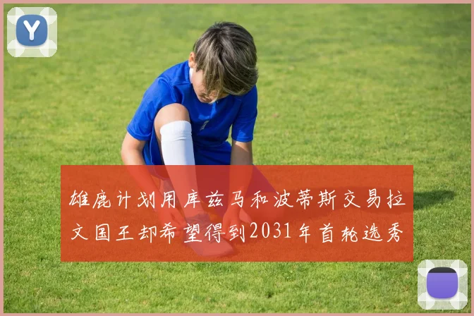 雄鹿计划用库兹马和波蒂斯交易拉文国王却希望得到2031年首轮选秀权