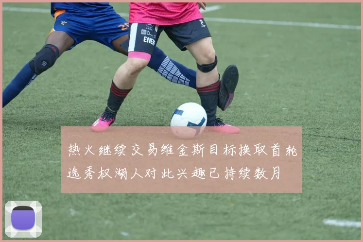 热火继续交易维金斯目标换取首轮选秀权湖人对此兴趣已持续数月
