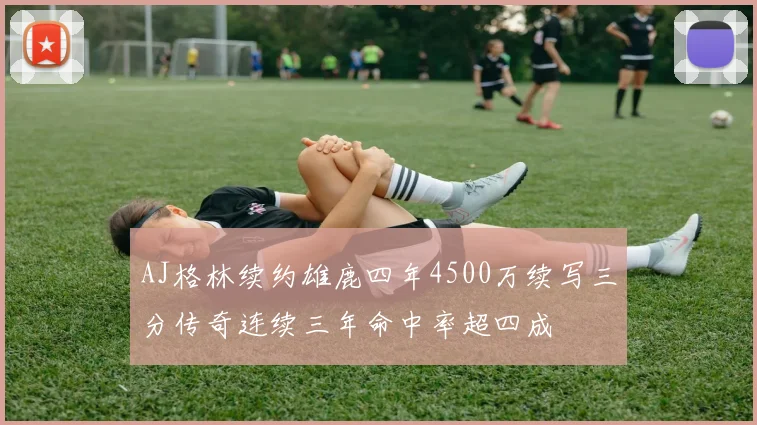 AJ格林续约雄鹿四年4500万续写三分传奇连续三年命中率超四成