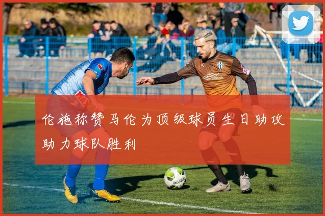 伦施称赞马伦为顶级球员生日助攻助力球队胜利