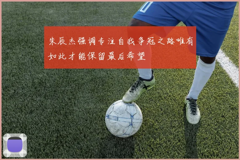 朱辰杰强调专注自我争冠之路唯有如此才能保留最后希望
