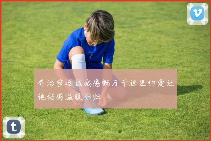 乔治重返俄城感慨万千这里的爱让他倍感温暖如归
