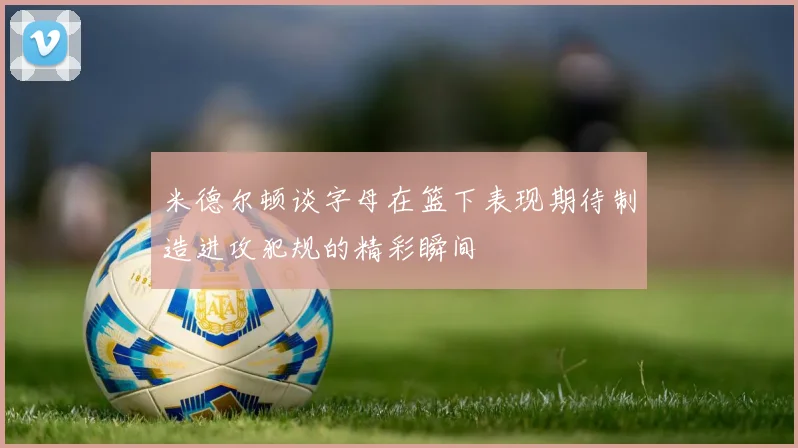 米德尔顿谈字母在篮下表现期待制造进攻犯规的精彩瞬间