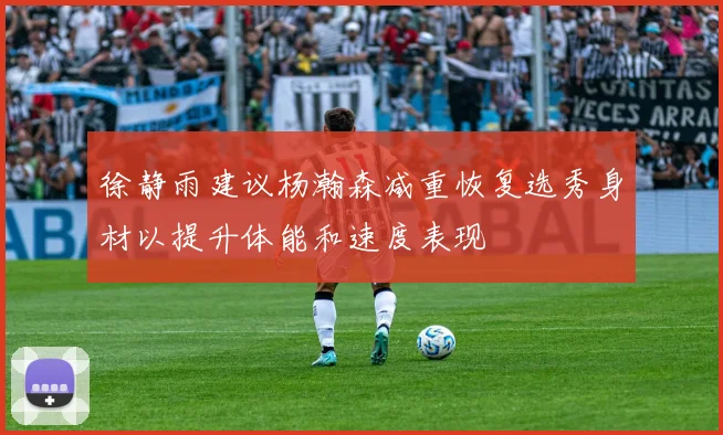 徐静雨建议杨瀚森减重恢复选秀身材以提升体能和速度表现