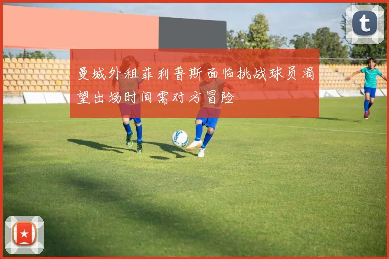 曼城外租菲利普斯面临挑战球员渴望出场时间需对方冒险