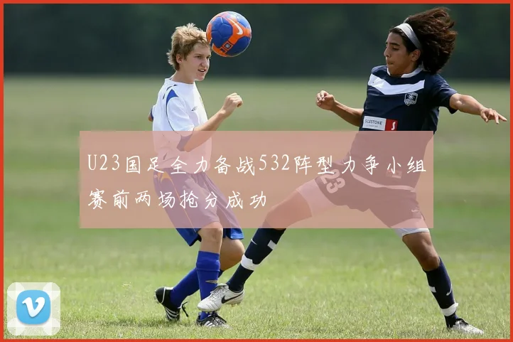 U23国足全力备战532阵型力争小组赛前两场抢分成功