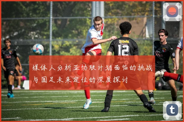 媒体人分析亚协联计划面临的挑战与国足未来定位的深度探讨