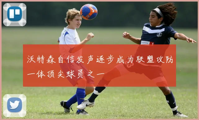 沃特森自信发声逐步成为联盟攻防一体顶尖球员之一