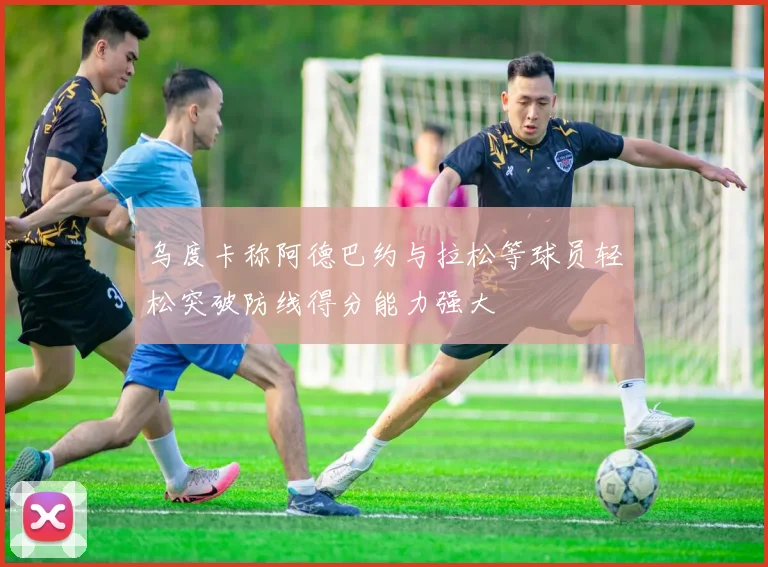 乌度卡称阿德巴约与拉松等球员轻松突破防线得分能力强大