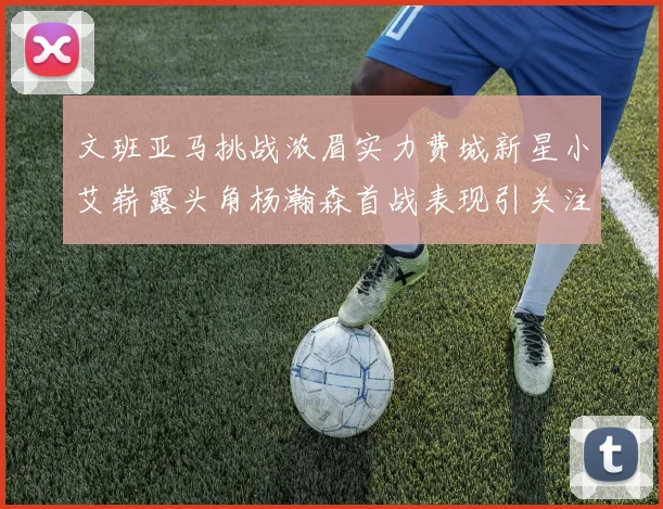 文班亚马挑战浓眉实力费城新星小艾崭露头角杨瀚森首战表现引关注