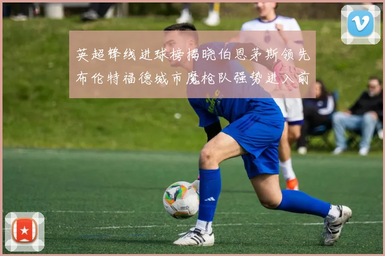 英超锋线进球榜揭晓伯恩茅斯领先布伦特福德城市魔枪队强势进入前六