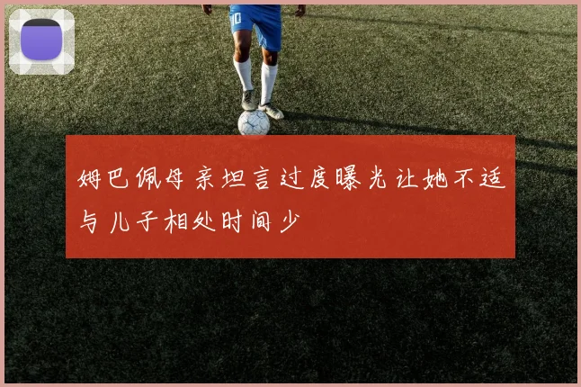 姆巴佩母亲坦言过度曝光让她不适与儿子相处时间少