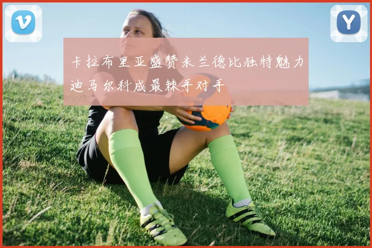 卡拉布里亚盛赞米兰德比独特魅力迪马尔科成最棘手对手