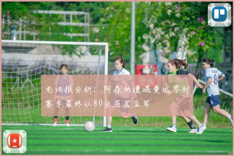 电讯报分析：阿森纳遭遇曼城零封赛季最终以80分屈居亚军