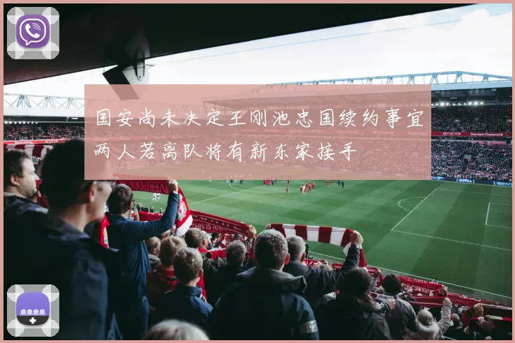 国安尚未决定王刚池忠国续约事宜两人若离队将有新东家接手