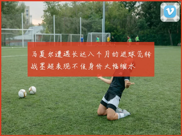 马夏尔遭遇长达八个月的进球荒转战墨超表现不佳身价大幅缩水