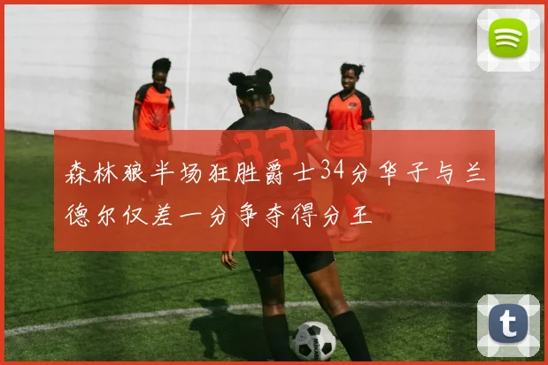 森林狼半场狂胜爵士34分华子与兰德尔仅差一分争夺得分王