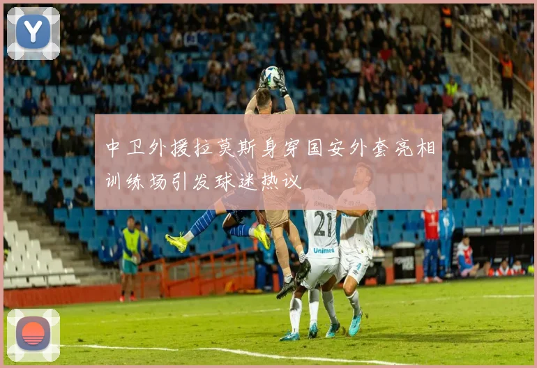 中卫外援拉莫斯身穿国安外套亮相训练场引发球迷热议