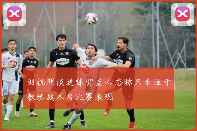 刘祝润谈进球背后心态称只专注于教练战术与比赛表现