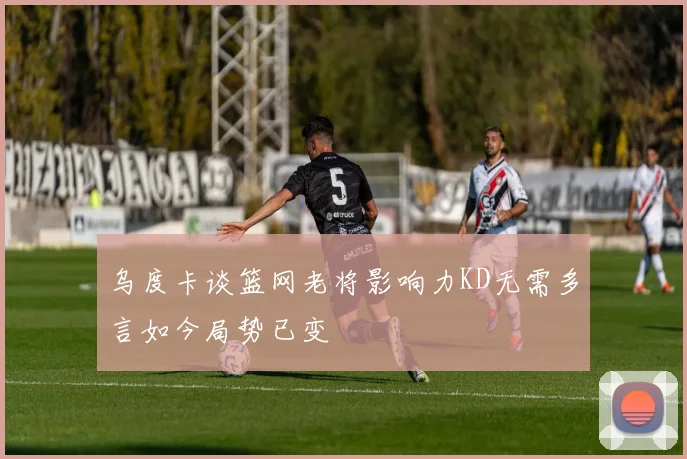 乌度卡谈篮网老将影响力KD无需多言如今局势已变