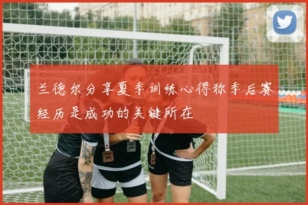 兰德尔分享夏季训练心得称季后赛经历是成功的关键所在