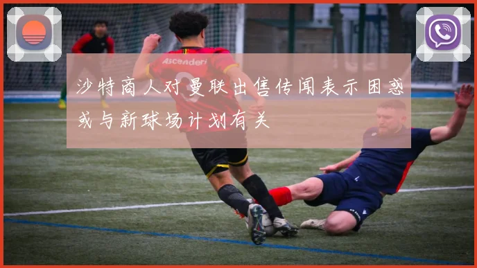 沙特商人对曼联出售传闻表示困惑或与新球场计划有关
