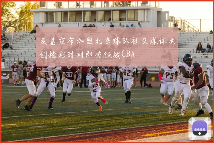 麦基宣布加盟北京球队社交媒体共创精彩时刻即将征战CBA