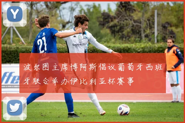 波尔图主席博阿斯倡议葡萄牙西班牙联合举办伊比利亚杯赛事