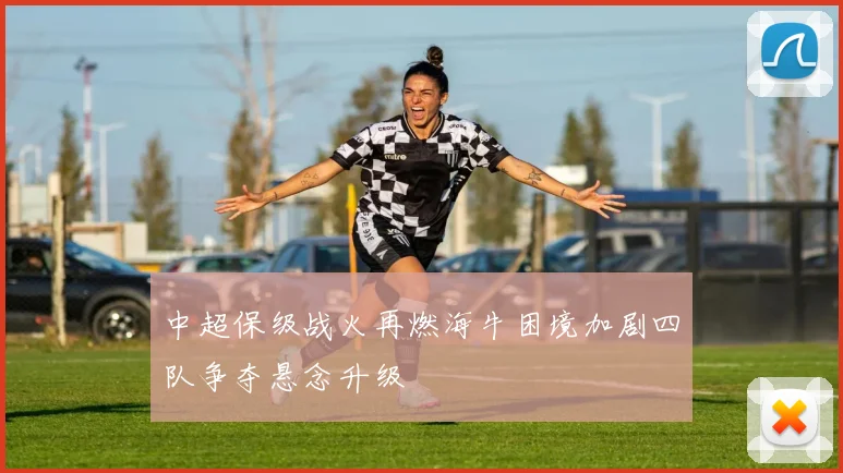 中超保级战火再燃海牛困境加剧四队争夺悬念升级